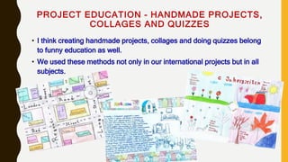 PROJECT EDUCATION - HANDMADE PROJECTS,
COLLAGES AND QUIZZES
• I think creating handmade projects, collages and doing quizzes belong
to funny education as well.
• We used these methods not only in our international projects but in all
subjects.
 