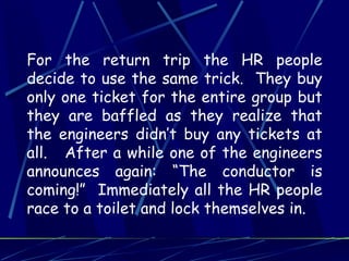 For the return trip the HR people
decide to use the same trick. They buy
only one ticket for the entire group but
they are baffled as they realize that
the engineers didn’t buy any tickets at
all. After a while one of the engineers
announces again: “The conductor is
coming!” Immediately all the HR people
race to a toilet and lock themselves in.
 
