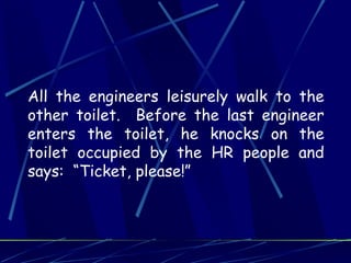 All the engineers leisurely walk to the
other toilet. Before the last engineer
enters the toilet, he knocks on the
toilet occupied by the HR people and
says: “Ticket, please!”
 