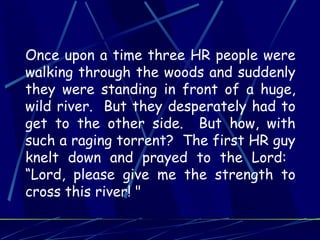 Once upon a time three HR people were
walking through the woods and suddenly
they were standing in front of a huge,
wild river. But they desperately had to
get to the other side. But how, with
such a raging torrent? The first HR guy
knelt down and prayed to the Lord:
“Lord, please give me the strength to
cross this river! "
 