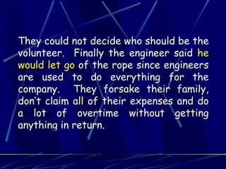 They could not decide who should be the
volunteer. Finally the engineer said he
would let go of the rope since engineers
are used to do everything for the
company. They forsake their family,
don’t claim all of their expenses and do
a lot of overtime without getting
anything in return.
 