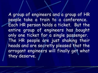 A group of engineers and a group of HR
people take a train to a conference.
Each HR person holds a ticket. But the
entire group of engineers has bought
only one ticket for a single passenger.
The HR people are just shaking their
heads and are secretly pleased that the
arrogant engineers will finally get what
they deserve.
 