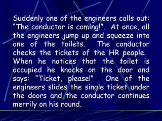 Suddenly one of the engineers calls out:
“The conductor is coming!”. At once, all
the engineers jump up and squeeze into
one of the toilets.      The conductor
checks the tickets of the HR people.
When he notices that the toilet is
occupied he knocks on the door and
says: “Ticket, please!”    One of the
engineers slides the single ticket under
the doors and the conductor continues
merrily on his round.
 