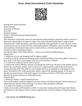 Essay about International Trade Simulation
International Trade Simulation
Gina Caraiman
University of Phoenix
ECO 360
Kimberly Swaney
March 5, 2007 International Trade Simulation
Introduction
This simulation will provide reasons for international trade and help me determine which countries to
trade with, what products to import or export. Also, help with determining when to impose trade
restrictions like: tariffs and quotas, and when to negotiate trade agreements. Overall, the story in this
simulation has cast me in the role of the Trade Representative of Rodamia, where my office develops
and coordinates international trade and investment policies, and leads negotiations with other
countries on above mentioned subjects.
I am the president s Chief Trade Advisor, ... Show more content on Helpwriting.net ...
Scenario two:
1. Would you levy an anti dumping tariff or impose a quota?
I would levy and ad valorem anti dumping tariff, (Ad Valorem Duty means value added; it refers to a
duty, tariff, or tax that is a percentage of the price of the product.). Because
2. At what level would you set the tariff or quota?
I would set the tariff at $40/unit, because even though the tariff raises the price of the product and can
lead to loss in consumer surplus, some of this loss is compensated by a gain in the government s
revenue from the tariff. This leads to a lower deadweight loss as compared to what happens with a
quota. This tariff is 25% of the export price which is equal to the dumping margin. As the price of
watches increases because of the tariff, imports from Suntize decline to 2.00 million units and
domestic production increases to 6.00 million units.
Scenario three:
1. Would you impose a tariff on imported corn?
Yes I would impose a tariff on imported corn from Uthania and Alfazia because I need to protect my
infant domestic industry which would give me time to attain productive efficiency.
2. At what level would you set the tariff?
I think a level of the tariff should be at 6.00%. I realize that imposing this tariff means that Uthania
and Alfazia can also impose tariffs on cheese imported from us, but our balance of trade decreases to
$4
... Get more on HelpWriting.net ...
 