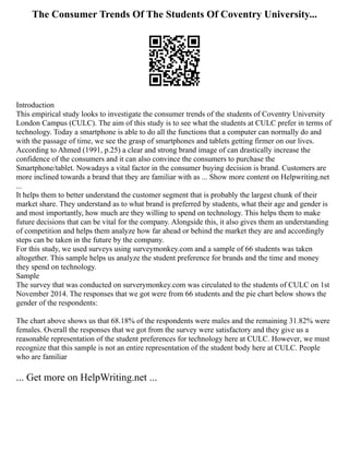 The Consumer Trends Of The Students Of Coventry University...
Introduction
This empirical study looks to investigate the consumer trends of the students of Coventry University
London Campus (CULC). The aim of this study is to see what the students at CULC prefer in terms of
technology. Today a smartphone is able to do all the functions that a computer can normally do and
with the passage of time, we see the grasp of smartphones and tablets getting firmer on our lives.
According to Ahmed (1991, p.25) a clear and strong brand image of can drastically increase the
confidence of the consumers and it can also convince the consumers to purchase the
Smartphone/tablet. Nowadays a vital factor in the consumer buying decision is brand. Customers are
more inclined towards a brand that they are familiar with as ... Show more content on Helpwriting.net
...
It helps them to better understand the customer segment that is probably the largest chunk of their
market share. They understand as to what brand is preferred by students, what their age and gender is
and most importantly, how much are they willing to spend on technology. This helps them to make
future decisions that can be vital for the company. Alongside this, it also gives them an understanding
of competition and helps them analyze how far ahead or behind the market they are and accordingly
steps can be taken in the future by the company.
For this study, we used surveys using surveymonkey.com and a sample of 66 students was taken
altogether. This sample helps us analyze the student preference for brands and the time and money
they spend on technology.
Sample
The survey that was conducted on surverymonkey.com was circulated to the students of CULC on 1st
November 2014. The responses that we got were from 66 students and the pie chart below shows the
gender of the respondents:
The chart above shows us that 68.18% of the respondents were males and the remaining 31.82% were
females. Overall the responses that we got from the survey were satisfactory and they give us a
reasonable representation of the student preferences for technology here at CULC. However, we must
recognize that this sample is not an entire representation of the student body here at CULC. People
who are familiar
... Get more on HelpWriting.net ...
 