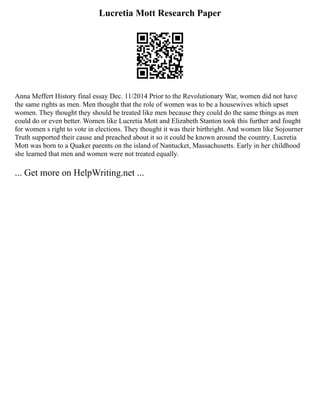 Lucretia Mott Research Paper
Anna Meffert History final essay Dec. 11/2014 Prior to the Revolutionary War, women did not have
the same rights as men. Men thought that the role of women was to be a housewives which upset
women. They thought they should be treated like men because they could do the same things as men
could do or even better. Women like Lucretia Mott and Elizabeth Stanton took this further and fought
for women s right to vote in elections. They thought it was their birthright. And women like Sojourner
Truth supported their cause and preached about it so it could be known around the country. Lucretia
Mott was born to a Quaker parents on the island of Nantucket, Massachusetts. Early in her childhood
she learned that men and women were not treated equally.
... Get more on HelpWriting.net ...
 