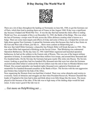 D Day During The World War II
There are a lot of days throughout the landing on Normandy on June 6th, 1944, to get the Germans out
of Paris, which then lead to pushing them out of France in late August 1944. D day was a significant
day because it helped end World War Two . It was the day that had started the chain effect to ending
World war Two, an example of this is on December 16, 1945, the Battle of the Bulge. This was when
the last of Germany s troops went 50 mile across the Allies defences creating what is known as a
bulge. There are some main targets and effects of d day and some of those are, it helped the soviets not
fight alone against Nazi Germany. It spread the Germans army thin because they had to face fronts on
the East and West side of them, just like in ... Show more content on Helpwriting.net ...
But now that Adolf Hitler Germany s chancellor has Poland, Hitler will break that pact in 1941. This
was when Hitler had organized a blitzkrieg on the Soviet Union . That Blitzkrieg was codenamed
Operation Barbarossa. On the day June 22, 1941 Adolf Hitler organized and launched operation
barbarossa, he had set the soldiers to the Eastern side of Russia. This was one of the largest military
operation in history. It concluded more than three million Axis troops, and around three thousand and
five hundred tanks. On the first day the Germans had gone nearly fifty miles into Russia. The Soviets
weren t looking so good they had two hundred fifty thousand men that were lost when the Germans
encircled and either killed or enslaved the Soviet soldiers near the end of June in Minskin Belarus near
Poland. Also around september one hundred eighty thousand were captured at Smolensk and
meanwhile five hundred thousand casualties in the Battle of Kiev. The Soviets with the non aggression
pact broken they looked for the help of the Allies.
Now organizing the Western front was hard that it looked. There was verise obstacles and worries to
overcome. Some of obstacles and struggles are that when President Roosevelt, Winston Churchill the
leader of England at the time had to plan and think about even little things like the moon. The moon
played in this because of the tides. If the tide was to high many of the landing ships would hit land
mines. It also wasn t good if the tide was to
... Get more on HelpWriting.net ...
 