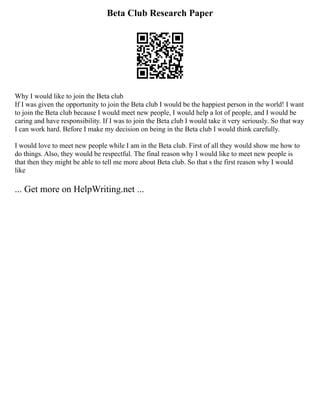 Beta Club Research Paper
Why I would like to join the Beta club
If I was given the opportunity to join the Beta club I would be the happiest person in the world! I want
to join the Beta club because I would meet new people, I would help a lot of people, and I would be
caring and have responsibility. If I was to join the Beta club I would take it very seriously. So that way
I can work hard. Before I make my decision on being in the Beta club I would think carefully.
I would love to meet new people while I am in the Beta club. First of all they would show me how to
do things. Also, they would be respectful. The final reason why I would like to meet new people is
that then they might be able to tell me more about Beta club. So that s the first reason why I would
like
... Get more on HelpWriting.net ...
 