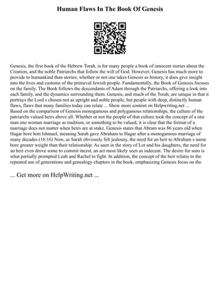 Human Flaws In The Book Of Genesis
Genesis, the first book of the Hebrew Torah, is for many people a book of innocent stories about the
Creation, and the noble Patriarchs that follow the will of God. However, Genesis has much more to
provide to humankind than stories; whether or not one takes Genesis as history, it does give insight
into the lives and customs of the primeval Jewish people. Fundamentally, the Book of Genesis focuses
on the family. The Book follows the descendants of Adam through the Patriarchs, offering a look into
each family, and the dynamics surrounding them. Genesis, and much of the Torah, are unique in that it
portrays the Lord s chosen not as upright and noble people, but people with deep, distinctly human
flaws, flaws that many families today can relate ... Show more content on Helpwriting.net ...
Based on the comparison of Genesis monogamous and polygamous relationships, the culture of the
patriarchs valued heirs above all. Whether or not the people of that culture took the concept of a one
man one woman marriage as tradition, or something to be valued, it is clear that the format of a
marriage does not matter when heirs are at stake. Genesis states that Abram was 86 years old when
Hagar bore him Ishmael, meaning Sarah gave Abraham to Hagar after a monogamous marriage of
many decades (16:16) Now, as Sarah obviously felt jealousy, the need for an heir to Abraham s name
bore greater weight than their relationship. As seen in the story of Lot and his daughters, the need for
an heir even drove some to commit incest, an act most likely seen as indecent. The desire for sons is
what partially prompted Leah and Rachel to fight. In addition, the concept of the heir relates to the
repeated use of generations and genealogy chapters in the book, emphasizing Genesis focus on the
... Get more on HelpWriting.net ...
 