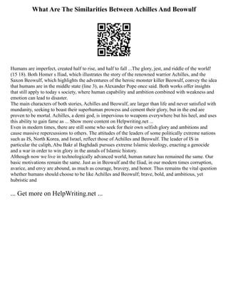 What Are The Similarities Between Achilles And Beowulf
Humans are imperfect, created half to rise, and half to fall ...The glory, jest, and riddle of the world!
(15 18). Both Homer s Iliad, which illustrates the story of the renowned warrior Achilles, and the
Saxon Beowulf, which highlights the adventures of the heroic monster killer Beowulf, convey the idea
that humans are in the middle state (line 3), as Alexander Pope once said. Both works offer insights
that still apply to today s society, where human capability and ambition combined with weakness and
emotion can lead to disaster.
The main characters of both stories, Achilles and Beowulf, are larger than life and never satisfied with
mundanity, seeking to boast their superhuman prowess and cement their glory, but in the end are
proven to be mortal. Achilles, a demi god, is impervious to weapons everywhere but his heel, and uses
this ability to gain fame as ... Show more content on Helpwriting.net ...
Even in modern times, there are still some who seek for their own selfish glory and ambitions and
cause massive repercussions to others. The attitudes of the leaders of some politically extreme nations
such as IS, North Korea, and Israel, reflect those of Achilles and Beowulf. The leader of IS in
particular the caliph, Abu Bakr al Baghdadi pursues extreme Islamic ideology, enacting a genocide
and a war in order to win glory in the annals of Islamic history.
Although now we live in technologically advanced world, human nature has remained the same. Our
basic motivations remain the same. Just as in Beowulf and the Iliad, in our modern times corruption,
avarice, and envy are abound, as much as courage, bravery, and honor. Thus remains the vital question
whether humans should choose to be like Achilles and Beowulf; brave, bold, and ambitious, yet
hubristic and
... Get more on HelpWriting.net ...
 