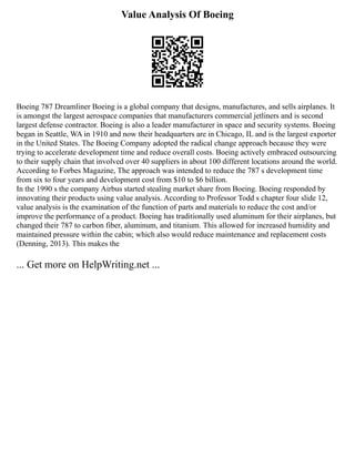 Value Analysis Of Boeing
Boeing 787 Dreamliner Boeing is a global company that designs, manufactures, and sells airplanes. It
is amongst the largest aerospace companies that manufacturers commercial jetliners and is second
largest defense contractor. Boeing is also a leader manufacturer in space and security systems. Boeing
began in Seattle, WA in 1910 and now their headquarters are in Chicago, IL and is the largest exporter
in the United States. The Boeing Company adopted the radical change approach because they were
trying to accelerate development time and reduce overall costs. Boeing actively embraced outsourcing
to their supply chain that involved over 40 suppliers in about 100 different locations around the world.
According to Forbes Magazine, The approach was intended to reduce the 787 s development time
from six to four years and development cost from $10 to $6 billion.
In the 1990 s the company Airbus started stealing market share from Boeing. Boeing responded by
innovating their products using value analysis. According to Professor Todd s chapter four slide 12,
value analysis is the examination of the function of parts and materials to reduce the cost and/or
improve the performance of a product. Boeing has traditionally used aluminum for their airplanes, but
changed their 787 to carbon fiber, aluminum, and titanium. This allowed for increased humidity and
maintained pressure within the cabin; which also would reduce maintenance and replacement costs
(Denning, 2013). This makes the
... Get more on HelpWriting.net ...
 