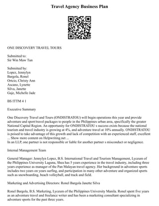 Travel Agency Business Plan
ONE DISCOVERY TRAVEL TOURS
Submitted to:
Sir Win Maw Tun
Submitted by:
Lopez, Jennylyn
Bargola, Ronel
Ortcio, Christy Ann
Ascano, Lynette
Silva, Janette
Gaje, Michelle Jade
BS ITTM 4 1
Executive Summary
One Discovery Travel and Tours (ONDISTRATOU) will begin operations this year and provide
adventure and sport/travel packages to people in the Philippines urban area, specifically the greater
National Capital Region. An opportunity for ONDISTRATOU s success exists because the national
tourism and travel industry is growing at 4%, and adventure travel at 10% annually. ONDISTRATOU
is poised to take advantage of this growth and lack of competition with an experienced staff, excellent
... Show more content on Helpwriting.net ...
In an LLP, one partner is not responsible or liable for another partner s misconduct or negligence.
Internal Management Team
General Manager: Jennylyn Lopez, B.S. International Travel and Tourism Management, Lyceum of
the Philippines University Laguna, Shea has 5 years experience in the travel industry, including three
years experience as manager of the Pan Malayan travel agency. Her background in adventure sports
includes two years on years surfing, and participation in many other adventure and organized sports
such as snowboarding, beach volleyball, and track and field.
Marketing and Advertising Directors: Ronel Bargola Janette Silva
Ronel Bargola, B.S. Marketing, Lyceum of the Philippines University Manila. Ronel spent five years
as an adventure travel and freelance writer and has been a marketing consultant specializing in
adventure sports for the past three years.
 