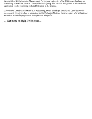 Janette Silva, B.S Advertising Management, Polytechnic University of the Philippines, has been an
advertising expert for 6 years in Transworld travel agency. She also has background in adventure and
ecotourism sports, promoting sustainable tourism in the country.
Accountant: Christy Ann Orticio, B.S. Accounting, De La Salle Lipa. Christy is a Certified Public
Accountant. Christy worked as an auditor for the Philippine National Bank two years after college and
then as an accounting department manager for a non profit
... Get more on HelpWriting.net ...
 