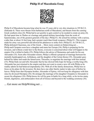 Philip II of Macedonia Essay
Philip II of Macedonia became king when he was 23 years old in very dire situations in 359 B.C.E.
(Sekunda 4). There were threats from barbarians north of Macedonia, and threats from the cunning
Greek southern cities (4). Philip had to act quickly to gain control so he needed to create an army (4).
He had spent time in Thebes as a hostage and gained military knowledge from the work of
Epaminondas, one of the greatest generals of the day ( Philip II ). He armed his military with a sarissa,
a pike that, at about 16 feet long, had a greater reach than Greek weapons ( Philip II ). This weapon
made his army very powerful and allowed his phalanxes to strike first ( Philip II ). In 338 B.C.E.,
Philip defeated Chaeronea, one of the Greek ... Show more content on Helpwriting.net ...
Philip and Cleopatra soon have a daughter and name her Europa (34). Philip is preparing for his
invasion, and without a male heir to the throne, everyone is concerned about what will happen to the
empire if he is killed in battle (35). Philip follows the advice of Demaratus and sends for his son
Alexander (35). Soon after Alexander returns, Philip is offered a proposal of marriage between his
mentally handicapped son, Arrhidaeus, and the daughter of the Carian throne (35). Alexander goes
behind his father and sends the famed actor, Thessalus, to negotiate the marriage with him instead
(35). Philip finds out and tells Alexander that he has showed little hope for being a worthy king (36).
Alexander has just returned to the empire and does not want to create a new rift with Philip so he
readily admits he had behaved imprudently (36). With all of the family distractions, Philip tries to
focus on his plans for the invasion. He does have one other family matter to take care of before he
leaves. Philip fears that Olympias brother, Alexander of Epirus, will not keep his allegiance with him
since he divorced Olympias (36). He arranges the marriage of his daughter Cleopatra to Alexander to
secure his allegiance (36). Philip knows he will be gone in battle for a long while, so he invites many
friends, dignitaries, and ambassadors from all of Greece and beyond to the wedding ceremony (36).
... Get more on HelpWriting.net ...
 