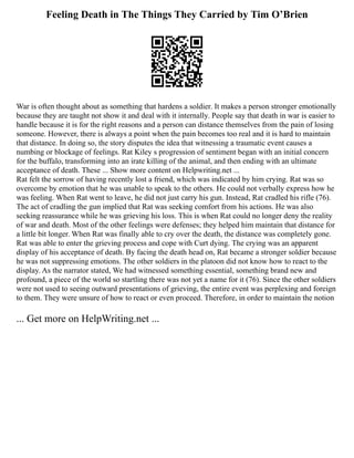 Feeling Death in The Things They Carried by Tim O’Brien
War is often thought about as something that hardens a soldier. It makes a person stronger emotionally
because they are taught not show it and deal with it internally. People say that death in war is easier to
handle because it is for the right reasons and a person can distance themselves from the pain of losing
someone. However, there is always a point when the pain becomes too real and it is hard to maintain
that distance. In doing so, the story disputes the idea that witnessing a traumatic event causes a
numbing or blockage of feelings. Rat Kiley s progression of sentiment began with an initial concern
for the buffalo, transforming into an irate killing of the animal, and then ending with an ultimate
acceptance of death. These ... Show more content on Helpwriting.net ...
Rat felt the sorrow of having recently lost a friend, which was indicated by him crying. Rat was so
overcome by emotion that he was unable to speak to the others. He could not verbally express how he
was feeling. When Rat went to leave, he did not just carry his gun. Instead, Rat cradled his rifle (76).
The act of cradling the gun implied that Rat was seeking comfort from his actions. He was also
seeking reassurance while he was grieving his loss. This is when Rat could no longer deny the reality
of war and death. Most of the other feelings were defenses; they helped him maintain that distance for
a little bit longer. When Rat was finally able to cry over the death, the distance was completely gone.
Rat was able to enter the grieving process and cope with Curt dying. The crying was an apparent
display of his acceptance of death. By facing the death head on, Rat became a stronger soldier because
he was not suppressing emotions. The other soldiers in the platoon did not know how to react to the
display. As the narrator stated, We had witnessed something essential, something brand new and
profound, a piece of the world so startling there was not yet a name for it (76). Since the other soldiers
were not used to seeing outward presentations of grieving, the entire event was perplexing and foreign
to them. They were unsure of how to react or even proceed. Therefore, in order to maintain the notion
... Get more on HelpWriting.net ...
 