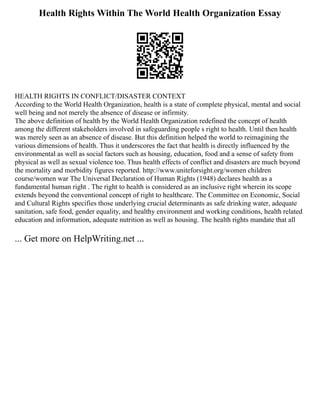 Health Rights Within The World Health Organization Essay
HEALTH RIGHTS IN CONFLICT/DISASTER CONTEXT
According to the World Health Organization, health is a state of complete physical, mental and social
well being and not merely the absence of disease or infirmity.
The above definition of health by the World Health Organization redefined the concept of health
among the different stakeholders involved in safeguarding people s right to health. Until then health
was merely seen as an absence of disease. But this definition helped the world to reimagining the
various dimensions of health. Thus it underscores the fact that health is directly influenced by the
environmental as well as social factors such as housing, education, food and a sense of safety from
physical as well as sexual violence too. Thus health effects of conflict and disasters are much beyond
the mortality and morbidity figures reported. http://www.uniteforsight.org/women children
course/women war The Universal Declaration of Human Rights (1948) declares health as a
fundamental human right . The right to health is considered as an inclusive right wherein its scope
extends beyond the conventional concept of right to healthcare. The Committee on Economic, Social
and Cultural Rights specifies those underlying crucial determinants as safe drinking water, adequate
sanitation, safe food, gender equality, and healthy environment and working conditions, health related
education and information, adequate nutrition as well as housing. The health rights mandate that all
... Get more on HelpWriting.net ...
 
