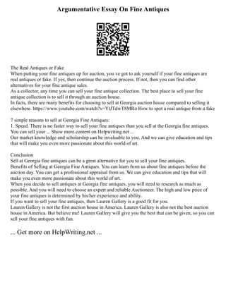 Argumentative Essay On Fine Antiques
The Real Antiques or Fake
When putting your fine antiques up for auction, you ve got to ask yourself if your fine antiques are
real antiques or fake. If yes, then continue the auction process. If not, then you can find other
alternatives for your fine antique sales.
As a collector, any time you can sell your fine antique collection. The best place to sell your fine
antique collection is to sell it through an auction house.
In facts, there are many benefits for choosing to sell at Georgia auction house compared to selling it
elsewhere. https://www.youtube.com/watch?v=YtJTdwT8MRo How to spot a real antique from a fake
7 simple reasons to sell at Georgia Fine Antiques:
1. Speed. There is no faster way to sell your fine antiques than you sell at the Georgia fine antiques.
You can sell your ... Show more content on Helpwriting.net ...
Our market knowledge and scholarship can be invaluable to you. And we can give education and tips
that will make you even more passionate about this world of art.
Conclusion
Sell at Georgia fine antiques can be a great alternative for you to sell your fine antiques.
Benefits of Selling at Georgia Fine Antiques. You can learn from us about fine antiques before the
auction day. You can get a professional appraisal from us. We can give education and tips that will
make you even more passionate about this world of art.
When you decide to sell antiques at Georgia fine antiques, you will need to research as much as
possible. And you will need to choose an expert and reliable Auctioneer. The high and low price of
your fine antiques is determined by his/her experience and ability.
If you want to sell your fine antiques, then Lauren Gallery is a good fit for you.
Lauren Gallery is not the first auction house in America. Lauren Gallery is also not the best auction
house in America. But believe me! Lauren Gallery will give you the best that can be given, so you can
sell your fine antiques with fun.
... Get more on HelpWriting.net ...
 