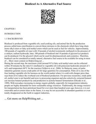 Biodiesel As AAlternative Fuel Source
CHAPTER I
INTRODUCTION
1.1 BACKGROUND
Biodiesel is produced from vegetable oils, used cooking oils, and animal fats by the production
process called trans esterification to convert those mixtures to the chemicals which have long chain
mono alkyl esters or fatty acid methyl esters which can be used as fuel for vehicles. Approximately,
100 pounds of vegetable oil react with 10 pounds of alcohol (commonly methanol) in the presence of
a catalyst, sodium hydroxide; later, 100 pounds of biodiesel and 10 pounds of glycerol (co product)
can be produced. For the glycerol which can be used for pharmaceuticals and cosmetics. Therefore,
biodiesel can be considered as totally natural, alternative fuel source to be available for using in most
of ... Show more content on Helpwriting.net ...
During the second step, the maximum yield (around 91%) fatty acid methyl ester can be collected
within 30 minutes by the ratio 6:1 (methanol to vegetable oil) with potassium hydroxide amount of 1
wt% and temperature 60°C for the reaction (Veljkovic et al., 2006). In Malaysia, many oil palm
industries generate excess crude palm oil for large quantities for consumption. Palm oil is one of the
four leading vegetable oils for business on the world market where it is sold with cheaper price than
soya bean oil to reduce the overhead cost of biodiesel production. For previous researches, crude palm
oil, methyl ester is not harmful and toxic to processing organism and also selectively extracted butanol
can increase butanol productivity and production in acetone butanol fermentation (Ishizaki et al.,
1999). With nowadays increasing in energy require globally, especially for transportation industry,
people are highly demanded for more sustainable energy resources. Traditionally, the energy resource
for transportation has been petroleum based for over more than hundred years ago; however, it is not
renewable and at certain times in the future, it is may be not accessible in abundant quantities or even
totally disappeared on the Earth to support industries,
... Get more on HelpWriting.net ...
 