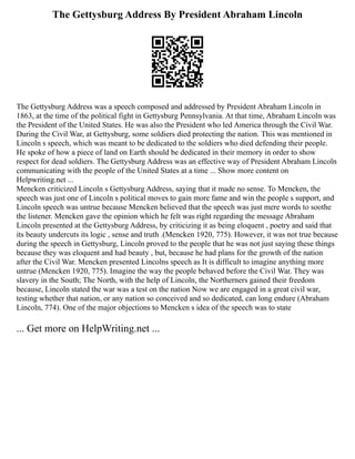 The Gettysburg Address By President Abraham Lincoln
The Gettysburg Address was a speech composed and addressed by President Abraham Lincoln in
1863, at the time of the political fight in Gettysburg Pennsylvania. At that time, Abraham Lincoln was
the President of the United States. He was also the President who led America through the Civil War.
During the Civil War, at Gettysburg, some soldiers died protecting the nation. This was mentioned in
Lincoln s speech, which was meant to be dedicated to the soldiers who died defending their people.
He spoke of how a piece of land on Earth should be dedicated in their memory in order to show
respect for dead soldiers. The Gettysburg Address was an effective way of President Abraham Lincoln
communicating with the people of the United States at a time ... Show more content on
Helpwriting.net ...
Mencken criticized Lincoln s Gettysburg Address, saying that it made no sense. To Mencken, the
speech was just one of Lincoln s political moves to gain more fame and win the people s support, and
Lincoln speech was untrue because Mencken believed that the speech was just mere words to soothe
the listener. Mencken gave the opinion which he felt was right regarding the message Abraham
Lincoln presented at the Gettysburg Address, by criticizing it as being eloquent , poetry and said that
its beauty undercuts its logic , sense and truth .(Mencken 1920, 775). However, it was not true because
during the speech in Gettysburg, Lincoln proved to the people that he was not just saying these things
because they was eloquent and had beauty , but, because he had plans for the growth of the nation
after the Civil War. Mencken presented Lincolns speech as It is difficult to imagine anything more
untrue (Mencken 1920, 775). Imagine the way the people behaved before the Civil War. They was
slavery in the South; The North, with the help of Lincoln, the Northerners gained their freedom
because, Lincoln stated the war was a test on the nation Now we are engaged in a great civil war,
testing whether that nation, or any nation so conceived and so dedicated, can long endure (Abraham
Lincoln, 774). One of the major objections to Mencken s idea of the speech was to state
... Get more on HelpWriting.net ...
 