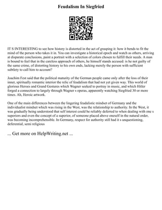 Feudalism In Siegfried
IT S INTERESTING to see how history is distorted in the act of grasping it: how it bends to fit the
mind of the person who takes it in. You can investigate a historical epoch and watch as others, arriving
at disparate conclusions, paint a portrait with a selection of colors chosen to fulfill their needs. A man
is bound to feel that in the careless approach of others, he himself stands accused: is he not guilty of
the same crime, of distorting history to his own ends, lacking merely the person with sufficient
subtlety to call him to account?
Joachim Fest said that the political maturity of the German people came only after the loss of their
inner, spiritually romantic interior the relic of feudalism that had not yet given way. This world of
glorious Heroes and Grand Gestures which Wagner seeked to portray in music, and which Hitler
forged a connection to largely through Wagner s operas, apparently watching Siegfried 30 or more
times. Ah, Heroic artwork.
One of the main differences between the lingering feudalistic mindset of Germany and the
individualist mindset which was rising in the West, was the relationship to authority. In the West, it
was gradually being understood that self interest could be reliably deferred to when dealing with one s
superiors and even the concept of a superior, of someone placed above oneself in the natural order,
was becoming incomprehensible. In Germany, respect for authority still had it s unquestioning,
deferential, semi religious
... Get more on HelpWriting.net ...
 