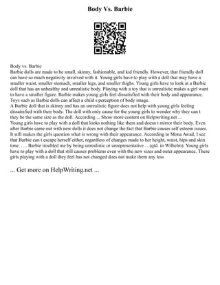 Body Vs. Barbie
Body vs. Barbie
Barbie dolls are made to be small, skinny, fashionable, and kid friendly. However, that friendly doll
can have so much negativity involved with it. Young girls have to play with a doll that may have a
smaller waist, smaller stomach, smaller legs, and smaller thighs. Young girls have to look at a Barbie
doll that has an unhealthy and unrealistic body. Playing with a toy that is unrealistic makes a girl want
to have a smaller figure. Barbie makes young girls feel dissatisfied with their body and appearance.
Toys such as Barbie dolls can affect a child s perception of body image.
A Barbie doll that is skinny and has an unrealistic figure does not help with young girls feeling
dissatisfied with their body. The doll with only cause for the young girls to wonder why they can t
they be the same size as the doll. According ... Show more content on Helpwriting.net ...
Young girls have to play with a doll that looks nothing like them and doesn t mirror their body. Even
after Barbie came out with new dolls it does not change the fact that Barbie causes self esteem issues.
It still makes the girls question what is wrong with their appearance. According to Mona Awad, I see
that Barbie can t escape herself either, regardless of changes made to her height, waist, hips and skin
tone. . . . Barbie troubled me by being unrealistic or unrepresentative ... (qtd. in Wilhelm). Young girls
have to play with a doll that still causes problems even with the new sizes and outer appearance. These
girls playing with a doll they feel has not changed does not make them any less
... Get more on HelpWriting.net ...
 