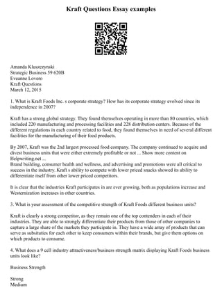 Kraft Questions Essay examples
Amanda Kluszczynski
Strategic Business 59 620B
Eveanne Lovero
Kraft Questions
March 12, 2015
1. What is Kraft Foods Inc. s corporate strategy? How has its corporate strategy evolved since its
independence in 2007?
Kraft has a strong global strategy. They found themselves operating in more than 80 countries, which
included 220 manufacturing and processing facilities and 228 distribution centers. Because of the
different regulations in each country related to food, they found themselves in need of several different
facilities for the manufacturing of their food products.
By 2007, Kraft was the 2nd largest processed food company. The company continued to acquire and
divest business units that were either extremely profitable or not ... Show more content on
Helpwriting.net ...
Brand building, consumer health and wellness, and advertising and promotions were all critical to
success in the industry. Kraft s ability to compete with lower priced snacks showed its ability to
differentiate itself from other lower priced competitors.
It is clear that the industries Kraft participates in are ever growing, both as populations increase and
Westernization increases in other countries.
3. What is your assessment of the competitive strength of Kraft Foods different business units?
Kraft is clearly a strong competitor, as they remain one of the top contenders in each of their
industries. They are able to strongly differentiate their products from those of other companies to
capture a large share of the markets they participate in. They have a wide array of products that can
serve as subsituties for each other to keep consumers within their brands, but give them options on
which products to consume.
4. What does a 9 cell industry attractiveness/business strength matrix displaying Kraft Foods business
units look like?
Business Strength
Strong
Medium
 