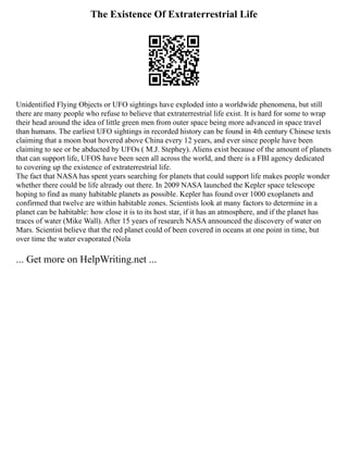The Existence Of Extraterrestrial Life
Unidentified Flying Objects or UFO sightings have exploded into a worldwide phenomena, but still
there are many people who refuse to believe that extraterrestrial life exist. It is hard for some to wrap
their head around the idea of little green men from outer space being more advanced in space travel
than humans. The earliest UFO sightings in recorded history can be found in 4th century Chinese texts
claiming that a moon boat hovered above China every 12 years, and ever since people have been
claiming to see or be abducted by UFOs ( M.J. Stephey). Aliens exist because of the amount of planets
that can support life, UFOS have been seen all across the world, and there is a FBI agency dedicated
to covering up the existence of extraterrestrial life.
The fact that NASA has spent years searching for planets that could support life makes people wonder
whether there could be life already out there. In 2009 NASA launched the Kepler space telescope
hoping to find as many habitable planets as possible. Kepler has found over 1000 exoplanets and
confirmed that twelve are within habitable zones. Scientists look at many factors to determine in a
planet can be habitable: how close it is to its host star, if it has an atmosphere, and if the planet has
traces of water (Mike Wall). After 15 years of research NASA announced the discovery of water on
Mars. Scientist believe that the red planet could of been covered in oceans at one point in time, but
over time the water evaporated (Nola
... Get more on HelpWriting.net ...
 