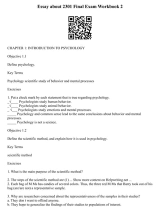 Essay about 2301 Final Exam Workbook 2
CHAPTER 1: INTRODUCTION TO PSYCHOLOGY
Objective 1.1
Define psychology.
Key Terms
Psychology scientific study of behavior and mental processes
Exercises
1. Put a check mark by each statement that is true regarding psychology.
_√____ Psychologists study human behavior.
_√____ Psychologists study animal behavior.
_ √___ Psychologists study emotions and mental processes.
_____ Psychology and common sense lead to the same conclusions about behavior and mental
processes.
_____ Psychology is not a science.
Objective 1.2
Define the scientific method, and explain how it is used in psychology.
Key Terms
scientific method
Exercises
1. What is the main purpose of the scientific method?
2. The steps of the scientific method are (1) ... Show more content on Helpwriting.net ...
2. Each bag of M Ms has candies of several colors. Thus, the three red M Ms that Barry took out of his
bag (are/are not) a representative sample.
3. Why are researchers concerned about the representativeness of the samples in their studies?
a. They don t want to offend anyone.
b. They hope to generalize the findings of their studies to populations of interest.
 