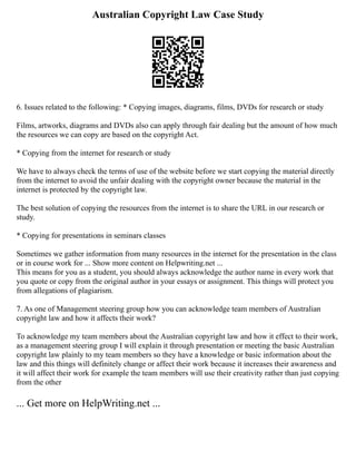 Australian Copyright Law Case Study
6. Issues related to the following: * Copying images, diagrams, films, DVDs for research or study
Films, artworks, diagrams and DVDs also can apply through fair dealing but the amount of how much
the resources we can copy are based on the copyright Act.
* Copying from the internet for research or study
We have to always check the terms of use of the website before we start copying the material directly
from the internet to avoid the unfair dealing with the copyright owner because the material in the
internet is protected by the copyright law.
The best solution of copying the resources from the internet is to share the URL in our research or
study.
* Copying for presentations in seminars classes
Sometimes we gather information from many resources in the internet for the presentation in the class
or in course work for ... Show more content on Helpwriting.net ...
This means for you as a student, you should always acknowledge the author name in every work that
you quote or copy from the original author in your essays or assignment. This things will protect you
from allegations of plagiarism.
7. As one of Management steering group how you can acknowledge team members of Australian
copyright law and how it affects their work?
To acknowledge my team members about the Australian copyright law and how it effect to their work,
as a management steering group I will explain it through presentation or meeting the basic Australian
copyright law plainly to my team members so they have a knowledge or basic information about the
law and this things will definitely change or affect their work because it increases their awareness and
it will affect their work for example the team members will use their creativity rather than just copying
from the other
... Get more on HelpWriting.net ...
 