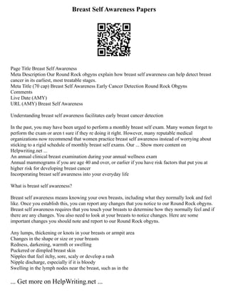 Breast Self Awareness Papers
Page Title Breast Self Awareness
Meta Description Our Round Rock obgyns explain how breast self awareness can help detect breast
cancer in its earliest, most treatable stages.
Meta Title (70 cap) Breast Self Awareness Early Cancer Detection Round Rock Obgyns
Comments
Live Date (AMY)
URL (AMY) Breast Self Awareness
Understanding breast self awareness facilitates early breast cancer detection
In the past, you may have been urged to perform a monthly breast self exam. Many women forget to
perform the exam or aren t sure if they re doing it right. However, many reputable medical
organizations now recommend that women practice breast self awareness instead of worrying about
sticking to a rigid schedule of monthly breast self exams. Our ... Show more content on
Helpwriting.net ...
An annual clinical breast examination during your annual wellness exam
Annual mammograms if you are age 40 and over, or earlier if you have risk factors that put you at
higher risk for developing breast cancer
Incorporating breast self awareness into your everyday life
What is breast self awareness?
Breast self awareness means knowing your own breasts, including what they normally look and feel
like. Once you establish this, you can report any changes that you notice to our Round Rock obgyns.
Breast self awareness requires that you touch your breasts to determine how they normally feel and if
there are any changes. You also need to look at your breasts to notice changes. Here are some
important changes you should note and report to our Round Rock obgyns.
Any lumps, thickening or knots in your breasts or armpit area
Changes in the shape or size or your breasts
Redness, darkening, warmth or swelling
Puckered or dimpled breast skin
Nipples that feel itchy, sore, scaly or develop a rash
Nipple discharge, especially if it is bloody
Swelling in the lymph nodes near the breast, such as in the
... Get more on HelpWriting.net ...
 