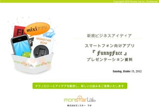 Copyright© 2010 Monstar Lab Inc. -Confidential




                    新規ビジネスアイディア

                   スマートフォン向けアプリ
                      『 FunnyFace 』
                    プレゼンテーション資料

                             Saturday, October 13, 2012




テクノロジーとアイデアを駆使し、新しい仕組みをご提案いたします




           株式会社モンスター・ラボ
 