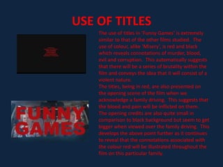 However, in ‘Funny Games’ Haneke has set the main ideas of the film throughout the day and in a family home abroad (being sunny and hot).- Furthermore, in typical thriller films, the murderers tend to be in dark clothes to suggest the danger they carry and to make the audience aware of the danger they have.  In the opening of ‘Funny Games’ we are presented with two characters who pursue and odd  nature.  Cleverly, it can be suggested that these two particular characters, who unlike conventional ideas are wearing a majority of white clothing, could possibly be interpreted as the murderers within the film.  This image could be perceived as one of them is wearing an extremely dark coloured pair of shorts which contrasts dramatically to the image that they first give off.