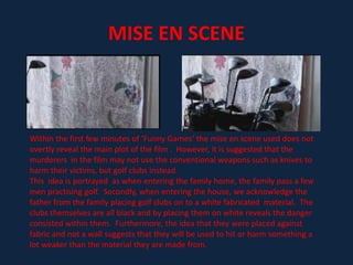 USE OF TITLESThe use of titles in ‘Funny Games’ is extremely similar to that of the other films studied.  The use of colour, alike ‘Misery’, is red and black which reveals connotations of murder, blood, evil and corruption.  This automatically suggests that there will be a series of brutality within the film and conveys the idea that it will consist of a violent nature.The titles, being in red, are also presented on the opening scene of the film when we acknowledge a family driving.  This suggests that the blood and pain will be inflicted on them.The opening credits are also quite small in comparison to black background but seem to get bigger when viewed over the family driving.  This develops the above point further as it continues to reveal that the connotations associated with the colour red will be illustrated throughout the film on this particular family. 