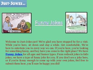 Welcome to Just-Jokes.net! We're glad you have stopped by for a visit.
While you're here, sit down and stay a while. Get comfortable. We're
here to entertain you in every way we can. If you're here, you're looking
for something funny, and boy have you come to the right place! We have
Funny Jokes for all ages and humor types. From redneck jokes to kids
jokes, we have a type of funny joke for you. If you don't see a joke here,
or if you're funny enough to come up with your own jokes, feel free to
submit them here, you’ll sure be happy you did!
 