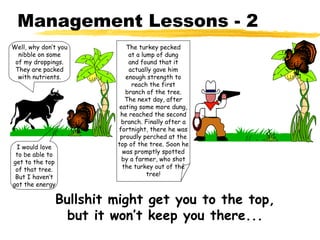 Management Lessons - 2
Well, why don’t you       The turkey pecked
  nibble on some           at a lump of dung
 of my droppings.          and found that it
 They are packed           actually gave him
  with nutrients.         enough strength to
                            reach the first
                          branch of the tree.
                          The next day, after
                        eating some more dung,
                        he reached the second
                        branch. Finally after a
                       fortnight, there he was
                        proudly perched at the
 I would love          top of the tree. Soon he
 to be able to           was promptly spotted
get to the top           by a farmer, who shot
 of that tree.           the turkey out of the
 But I haven’t                    tree!
got the energy

              Bullshit might get you to the top,
                but it won’t keep you there...
 