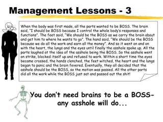 Management Lessons - 3
  When the body was first made, all the parts wanted to be BOSS. The brain
  said, “I should be BOSS because I control the whole body’s responses and
  functions”. The feet said, “We should be the BOSS as we carry the brain about
  and get him to where he wants to go”. The hand said, “We should be the BOSS
  because we do all the work and earn all the money”. And so it went on and on
  with the heart, the lungs and the eyes until finally the asshole spoke up. All the
  parts laughed at the idea of the asshole being the BOSS. So the asshole went
  on strike, blocked itself up and refused to work. Within a short time the eyes
  became crossed, the hands clenched, the feet witched, the heart and the lungs
  began to panic and the brain fevered. Eventually, they all decided that the
  asshole should be the BOSS, so the motion was passed. All the other parts
  did all the work while the BOSS just sat and passed out the shit!




       You don’t need brains to be a BOSS-
               any asshole will do...
 