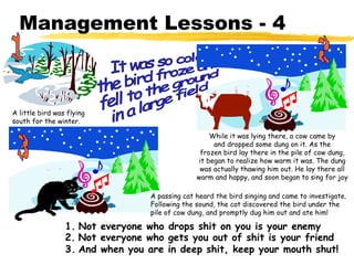 Management Lessons - 4



A little bird was flying
south for the winter.

                                                    While it was lying there, a cow came by
                                                     and dropped some dung on it. As the
                                                 frozen bird lay there in the pile of cow dung,
                                                it began to realize how warm it was. The dung
                                                 was actually thawing him out. He lay there all
                                                warm and happy, and soon began to sing for joy

                                  A passing cat heard the bird singing and came to investigate.
                                  Following the sound, the cat discovered the bird under the
                                  pile of cow dung, and promptly dug him out and ate him!

                 1. Not everyone who drops shit on you is your enemy
                 2. Not everyone who gets you out of shit is your friend
                 3. And when you are in deep shit, keep your mouth shut!
 