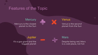 Mercury
Features of the Topic
Jupiter Mars
Mercury is the closest
planet to the Sun
It’s a gas giant and the
biggest planet
Despite being red, Mars
is a cold place, not hot
Venus
Venus is the second
planet from the Sun
 