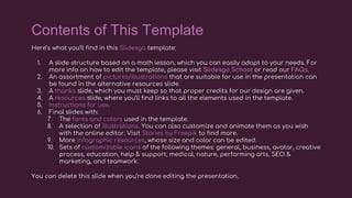 Here’s what you’ll find in this Slidesgo template:
1. A slide structure based on a math lesson, which you can easily adapt to your needs. For
more info on how to edit the template, please visit Slidesgo School or read our FAQs.
2. An assortment of pictures/illustrations that are suitable for use in the presentation can
be found in the alternative resources slide.
3. A thanks slide, which you must keep so that proper credits for our design are given.
4. A resources slide, where you’ll find links to all the elements used in the template.
5. Instructions for use.
6. Final slides with:
7. The fonts and colors used in the template.
8. A selection of illustrations. You can also customize and animate them as you wish
with the online editor. Visit Stories by Freepik to find more.
9. More infographic resources, whose size and color can be edited.
10. Sets of customizable icons of the following themes: general, business, avatar, creative
process, education, help & support, medical, nature, performing arts, SEO &
marketing, and teamwork.
You can delete this slide when you’re done editing the presentation.
Contents of This Template
 