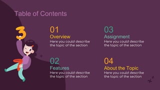 Overview
01
Here you could describe
the topic of the section
02
Here you could describe
the topic of the section
03
Here you could describe
the topic of the section
Assignment
04
Here you could describe
the topic of the section
About the Topic
Features
Table of Contents
 