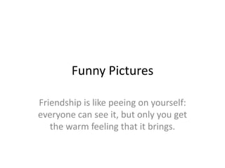 Funny Pictures

Friendship is like peeing on yourself:
everyone can see it, but only you get
   the warm feeling that it brings.
 