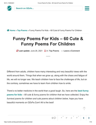 08:13, 15/09/2021 Funny Poems For Kids – 60 Cute & Funny Poems For Children
https://ozofe.com/top-poems/funny-poems-for-kids/ 1/72
Search on OZofe...
 Home » Top Poems » Funny Poems For Kids – 60 Cute & Funny Poems For Children
Funny Poems For Kids – 60 Cute &
Funny Poems For Children
 Last update: June 26, 2021  In: Top Poems — Leave a Comment
Different from adults, children have many interesting and very beautiful views with the
world around them. Things that when we grow up, along with the chaos and fatigue of
life, we will no longer see. We teach children how to face the challenges of life, but on
the contrary, sometimes we have to learn from children how to smile.
There’s no better medicine in the world than a good laugh. So, here are the best funny
poems for kids – 60 cute & funny poems for children that we have collected. Enjoy the
funniest poems for children and cute poems about children below, hope you have
beautiful moments on OZoFe.Com! All is the best!




0     
0 0 0
 