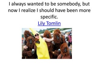 I always wanted to be somebody, but now I realize I should have been more specific. Lily Tomlin