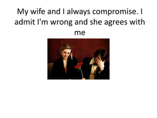 My wife and I always compromise. I admit I'm wrong and she agrees with me