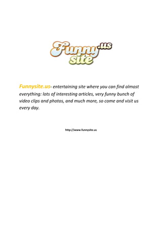 Funnysite.us- entertaining site where you can find almost
everything: lots of interesting articles, very funny bunch of
video clips and photos, and much more, so come and visit us
every day.



                       http://www.funnysite.us
 