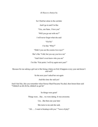 Ali Raza to chutiya ha.
So I find her alone in the corridor
And I go in and I’m like
“Um,..um Sana , I love you”
“Will you go out with me?”
I will never forget what she said
“Uh-No”
I’m like “Why?”
“Didn’t you see the cosmic love rays?”
She’s like “I did, but you say you love me”
“And I don’t even know who you are”
I’m like “Fair point. I will try again next year!”
Because for me asking a girl out is like being a bakra on Eid, It happens every year and doesn’t
end well*
So the next year I asked her out again
And this time she said yes!
And I feel like, like you remember when Nawaz Sharif became Na-ahal, then Imran khan said
“Tabdeeli aa nhi rhi ha, tabdeeli aa gai ha”
So things were great!
Things were…like…we were dating. It was awesome.
Um…But then one year later
She turns to me and she said,
“Ali….. I want to breakup with you.” *wave of pity*
 