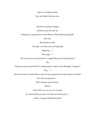 Yeah it was fucking terrible,
Yup, and I think I had zero clue.
That this was going to happen
I think I am not the only one
I think guys in general have no idea When a relationship is going badly.
Zero clue.
But the girls are like
“The signs were there since the beginning”
Beginning…..?
What signs….?
“Oh so you haven’t noticed that I’ve stopped liking your Facebook posts?
NO
“Oh and you havnt noticed that I’m taking longer to reply to your Whatsapp messages?”
Why…..?
“Oh and you haven’t noticed that we haven’t been speaking for the last couple of months?”
Now that you mention it…..
“That’s because I got married….
WHAT!
Yeah! That’s my son- say “hi” to uncle
It’s awkward that you don’t even like see the kid yarrrr…!
Is there—ho ga koi bekhari ka bacha!
 