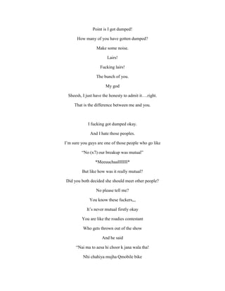 Point is I got dumped!
How many of you have gotten dumped?
Make some noise.
Lairs!
Fucking lairs!
The bunch of you.
My god
Sheesh, I just have the honesty to admit it….right.
That is the difference between me and you.
I fucking got dumped okay.
And I hate those peoples.
I’m sure you guys are one of those people who go like
“No (x7) our breakup was mutual”
*Meeuuchaallllllll*
But like how was it really mutual?
Did you both decided she should meet other people?
No please tell me?
You know these fuckers,,,
It’s never mutual firstly okay
You are like the roadies contestant
Who gets thrown out of the show
And he said
“Nai ma to aesa hi choor k jana wala tha!
Nhi chahiya mujha Qmobile bike
 
