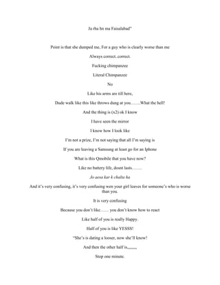 Ja rha hn ma Faisalabad”
Point is that she dumped me, For a guy who is clearly worse than me
Always correct..correct.
Fucking chimpanzee
Literal Chimpanzee
No
Like his arms are till here,
Dude walk like this like throws dung at you…….What the hell!
And the thing is (x2) ok I know
I have seen the mirror
I know how I look like
I’m not a prize, I’m not saying that all I’m saying is
If you are leaving a Samsung at least go for an Iphone
What is this Qmobile that you have now?
Like no battery life, dosnt lasts…….
Jo aesa kar k chalta ha
And it’s very confusing, it’s very confusing wen your girl leaves for someone’s who is worse
than you.
It is very confusing
Because you don’t like…… you don’t know how to react
Like half of you is really Happy.
Half of you is like YESSS!
“She’s is dating a looser, now she’ll know!
And then the other half is,,,,,,,,,
Stop one minute.
 