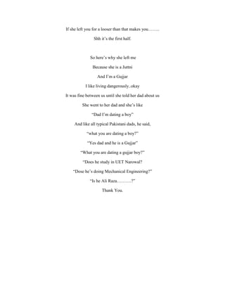 If she left you for a looser than that makes you……..
Shh it’s the first half.
So here’s why she left me
Because she is a Juttni
And I’m a Gujjar
I like living dangerously..okay
It was fine between us until she told her dad about us
She went to her dad and she’s like
“Dad I’m dating a boy”
And like all typical Pakistani dads, he said,
“what you are dating a boy?”
“Yes dad and he is a Gujjar”
“What you are dating a gujjar boy?”
“Does he study in UET Narowal?
“Dose he’s doing Mechanical Engineering?”
“Is he Ali Raza……….?”
Thank You.
 